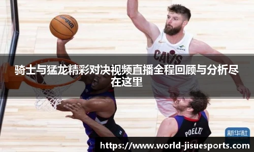 骑士与猛龙精彩对决视频直播全程回顾与分析尽在这里